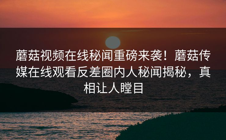 蘑菇视频在线秘闻重磅来袭！蘑菇传媒在线观看反差圈内人秘闻揭秘，真相让人瞠目