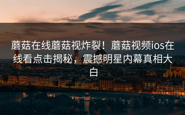 蘑菇在线蘑菇视炸裂！蘑菇视频ios在线看点击揭秘，震撼明星内幕真相大白