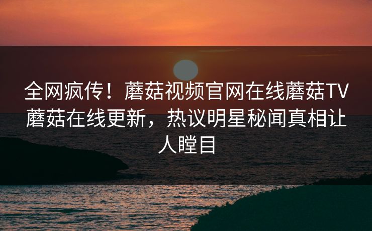 全网疯传！蘑菇视频官网在线蘑菇TV蘑菇在线更新，热议明星秘闻真相让人瞠目
