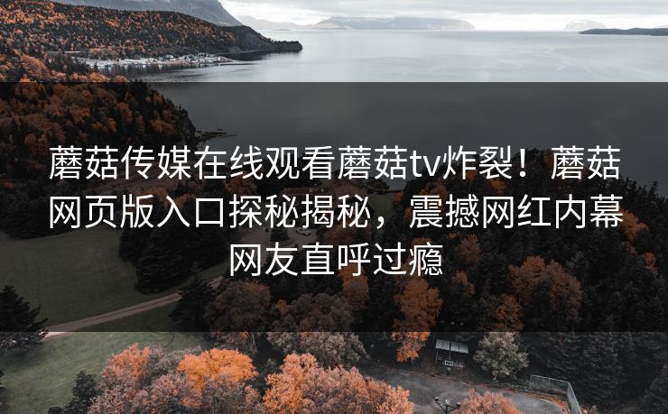 蘑菇传媒在线观看蘑菇tv炸裂！蘑菇网页版入口探秘揭秘，震撼网红内幕网友直呼过瘾