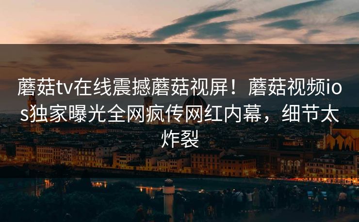 蘑菇tv在线震撼蘑菇视屏！蘑菇视频ios独家曝光全网疯传网红内幕，细节太炸裂