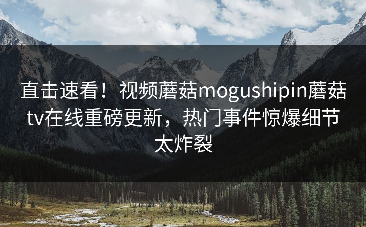 直击速看！视频蘑菇mogushipin蘑菇tv在线重磅更新，热门事件惊爆细节太炸裂