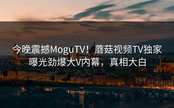 今晚震撼MoguTV！蘑菇视频TV独家曝光劲爆大V内幕，真相大白