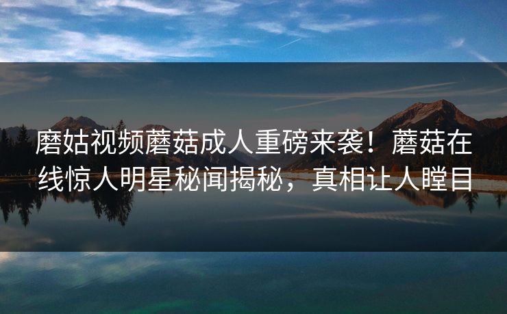 磨姑视频蘑菇成人重磅来袭！蘑菇在线惊人明星秘闻揭秘，真相让人瞠目