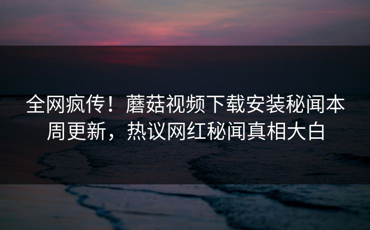 全网疯传！蘑菇视频下载安装秘闻本周更新，热议网红秘闻真相大白