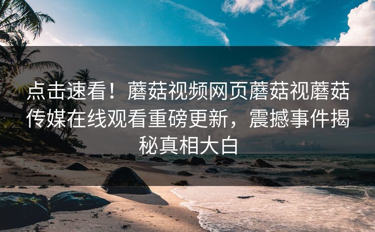 点击速看！蘑菇视频网页蘑菇视蘑菇传媒在线观看重磅更新，震撼事件揭秘真相大白