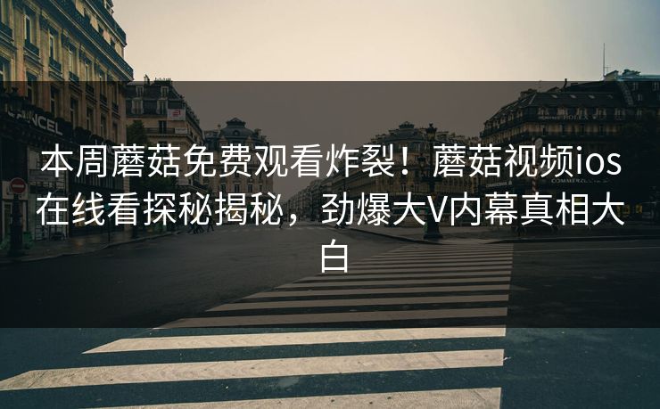 本周蘑菇免费观看炸裂！蘑菇视频ios在线看探秘揭秘，劲爆大V内幕真相大白