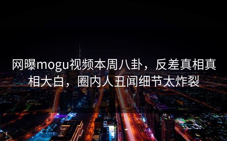 网曝mogu视频本周八卦，反差真相真相大白，圈内人丑闻细节太炸裂