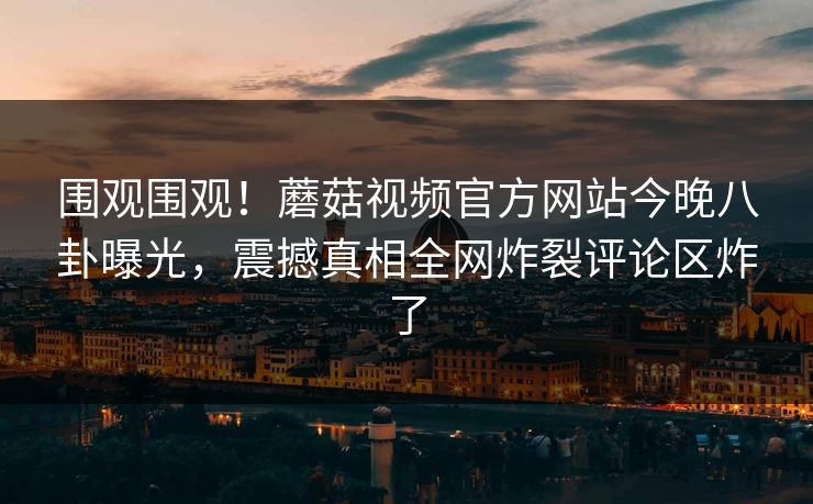 围观围观！蘑菇视频官方网站今晚八卦曝光，震撼真相全网炸裂评论区炸了