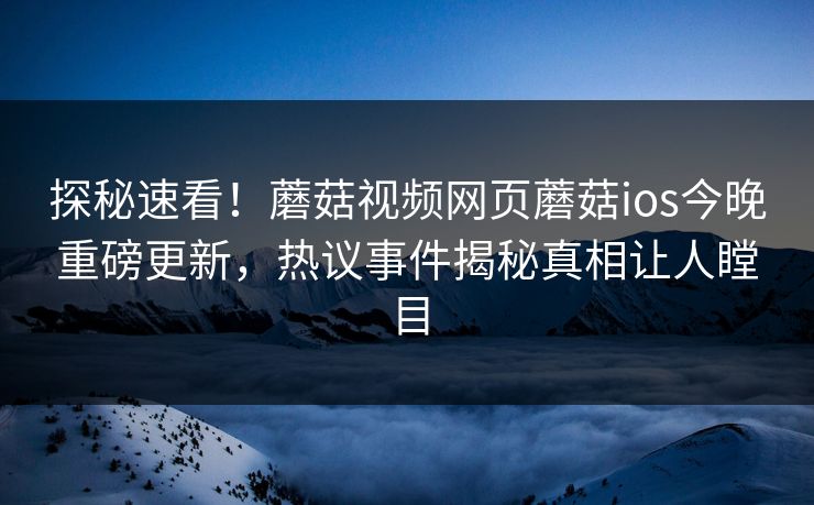 探秘速看！蘑菇视频网页蘑菇ios今晚重磅更新，热议事件揭秘真相让人瞠目