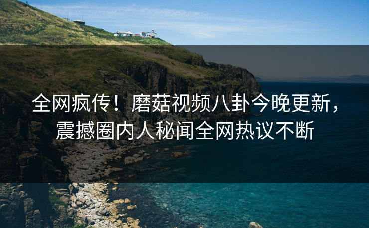 全网疯传！磨菇视频八卦今晚更新，震撼圈内人秘闻全网热议不断