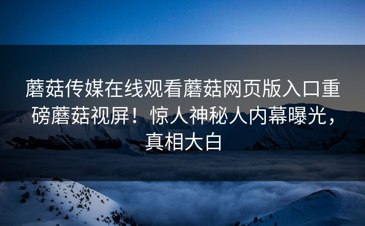 蘑菇传媒在线观看蘑菇网页版入口重磅蘑菇视屏！惊人神秘人内幕曝光，真相大白
