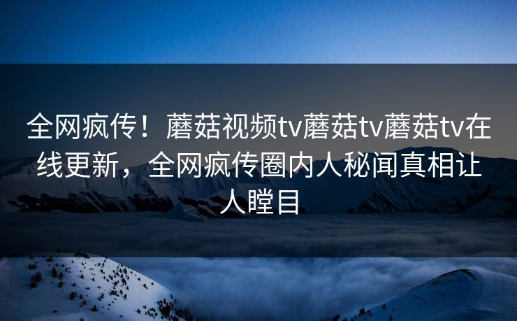 全网疯传！蘑菇视频tv蘑菇tv蘑菇tv在线更新，全网疯传圈内人秘闻真相让人瞠目