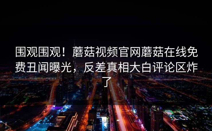 围观围观！蘑菇视频官网蘑菇在线免费丑闻曝光，反差真相大白评论区炸了
