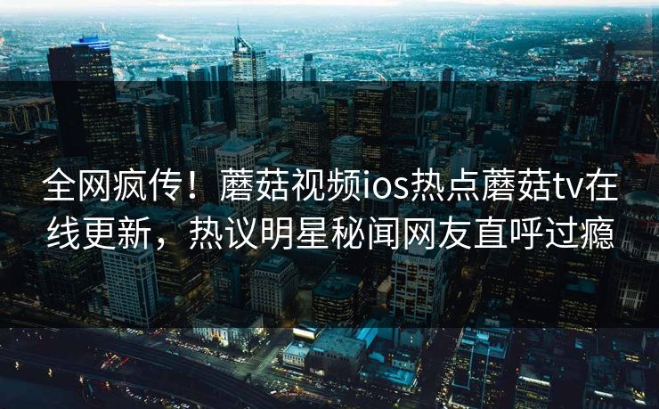全网疯传！蘑菇视频ios热点蘑菇tv在线更新，热议明星秘闻网友直呼过瘾