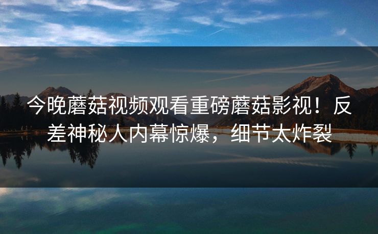 今晚蘑菇视频观看重磅蘑菇影视！反差神秘人内幕惊爆，细节太炸裂