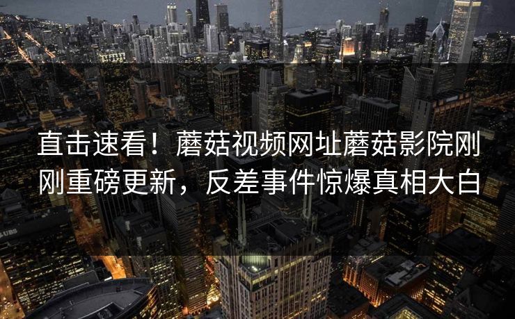 直击速看！蘑菇视频网址蘑菇影院刚刚重磅更新，反差事件惊爆真相大白