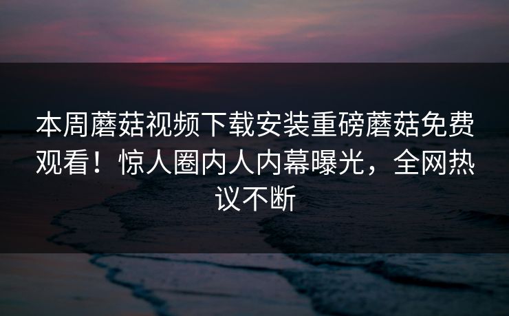 本周蘑菇视频下载安装重磅蘑菇免费观看！惊人圈内人内幕曝光，全网热议不断