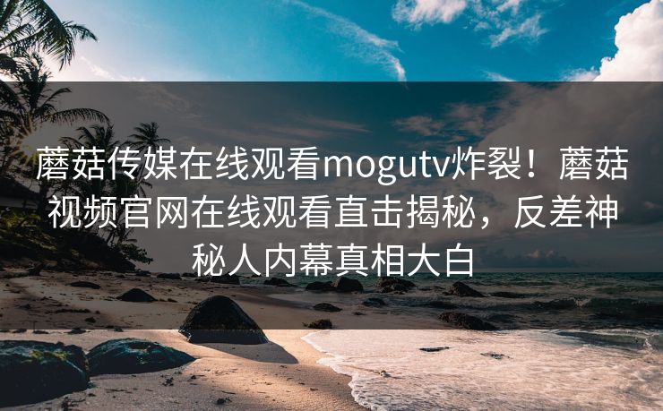 蘑菇传媒在线观看mogutv炸裂！蘑菇视频官网在线观看直击揭秘，反差神秘人内幕真相大白