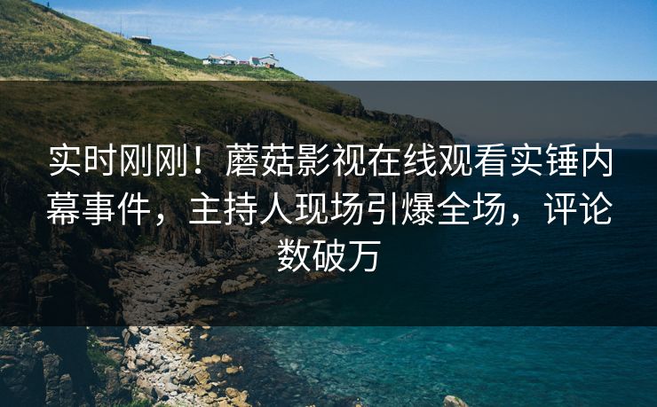 实时刚刚！蘑菇影视在线观看实锤内幕事件，主持人现场引爆全场，评论数破万