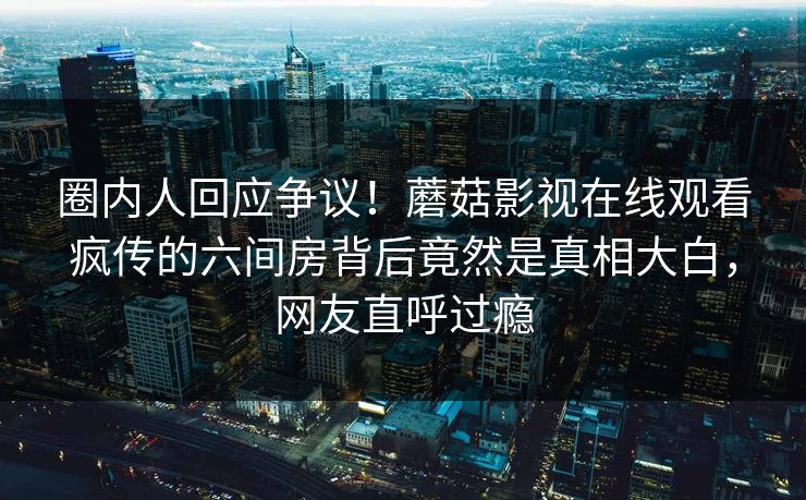 圈内人回应争议！蘑菇影视在线观看疯传的六间房背后竟然是真相大白，网友直呼过瘾