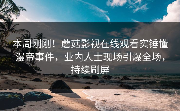 本周刚刚！蘑菇影视在线观看实锤懂漫帝事件，业内人士现场引爆全场，持续刷屏