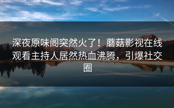 深夜原味阁突然火了！蘑菇影视在线观看主持人居然热血沸腾，引爆社交圈