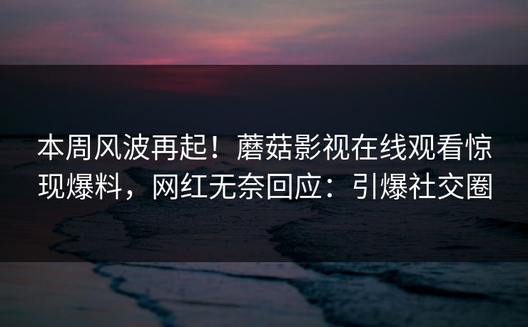 本周风波再起！蘑菇影视在线观看惊现爆料，网红无奈回应：引爆社交圈