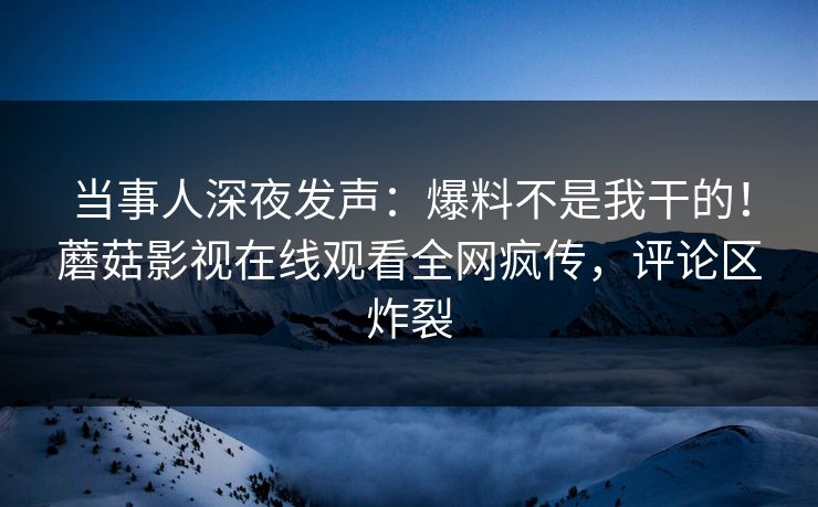 当事人深夜发声：爆料不是我干的！蘑菇影视在线观看全网疯传，评论区炸裂