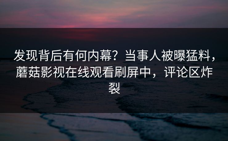 发现背后有何内幕？当事人被曝猛料，蘑菇影视在线观看刷屏中，评论区炸裂