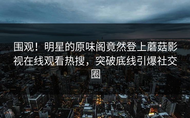 围观！明星的原味阁竟然登上蘑菇影视在线观看热搜，突破底线引爆社交圈