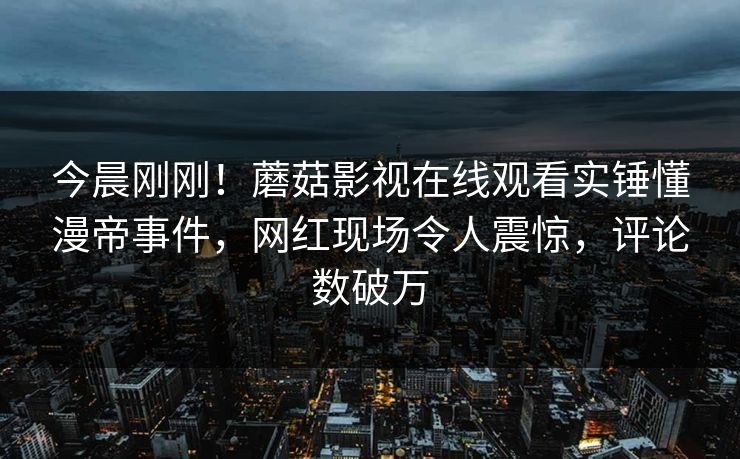 今晨刚刚！蘑菇影视在线观看实锤懂漫帝事件，网红现场令人震惊，评论数破万