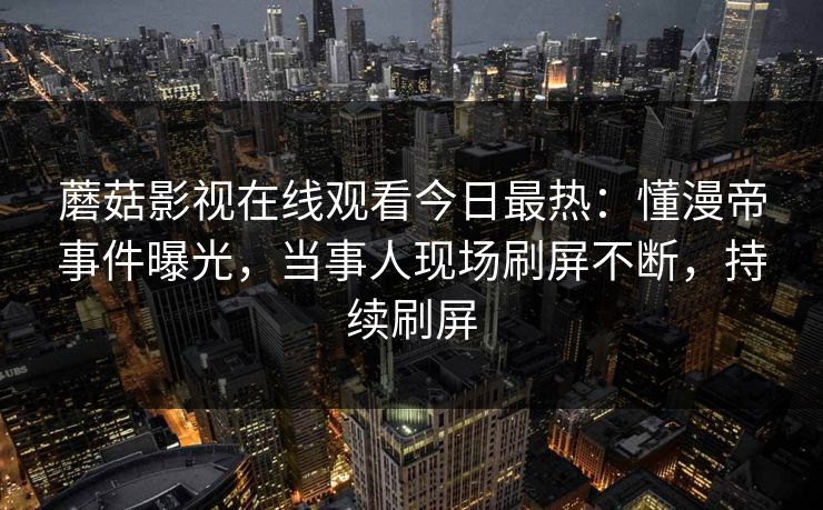 蘑菇影视在线观看今日最热：懂漫帝事件曝光，当事人现场刷屏不断，持续刷屏