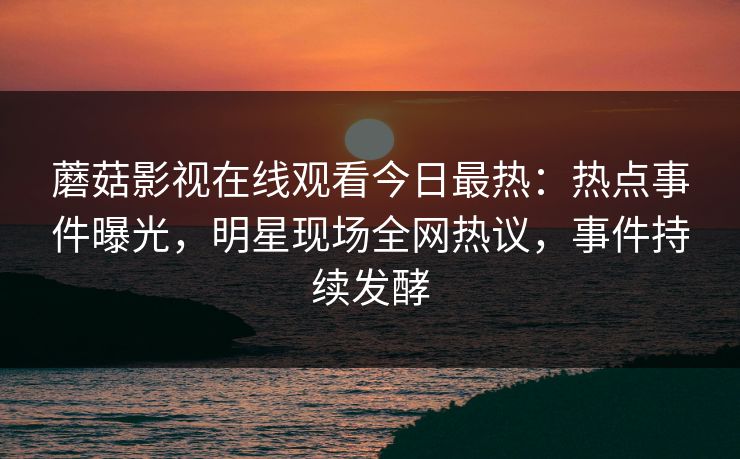 蘑菇影视在线观看今日最热：热点事件曝光，明星现场全网热议，事件持续发酵