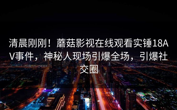 清晨刚刚！蘑菇影视在线观看实锤18AV事件，神秘人现场引爆全场，引爆社交圈