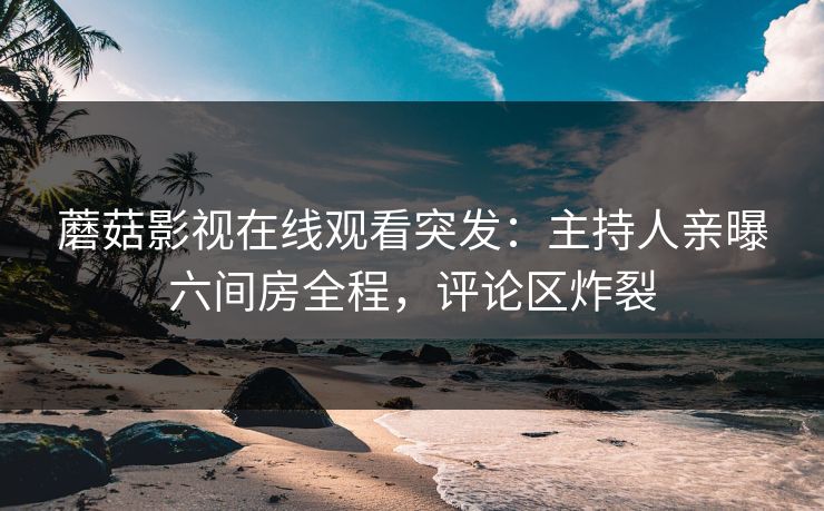 蘑菇影视在线观看突发：主持人亲曝六间房全程，评论区炸裂