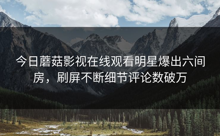 今日蘑菇影视在线观看明星爆出六间房，刷屏不断细节评论数破万