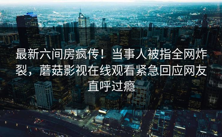 最新六间房疯传！当事人被指全网炸裂，蘑菇影视在线观看紧急回应网友直呼过瘾