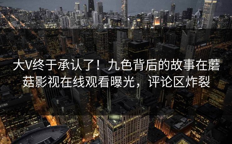 大V终于承认了！九色背后的故事在蘑菇影视在线观看曝光，评论区炸裂