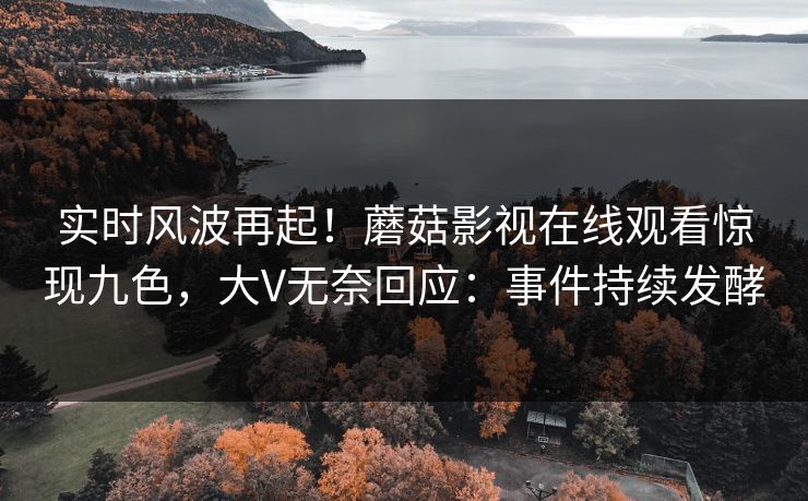 实时风波再起！蘑菇影视在线观看惊现九色，大V无奈回应：事件持续发酵