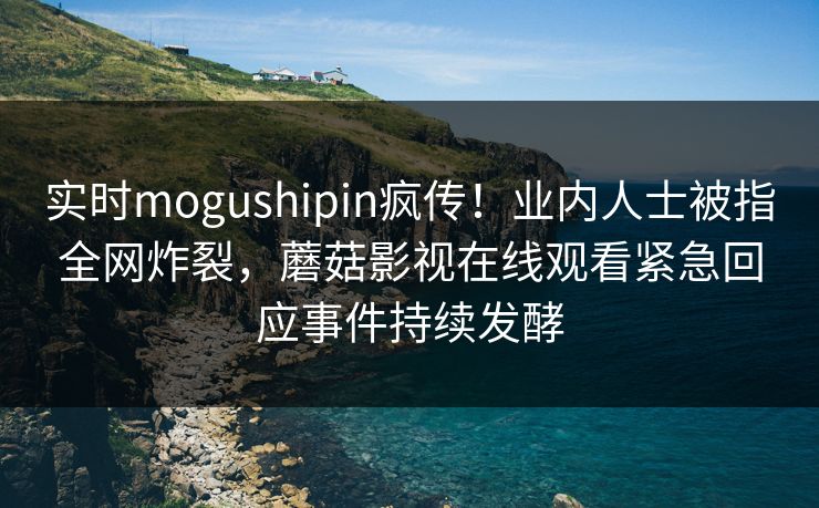 实时mogushipin疯传！业内人士被指全网炸裂，蘑菇影视在线观看紧急回应事件持续发酵