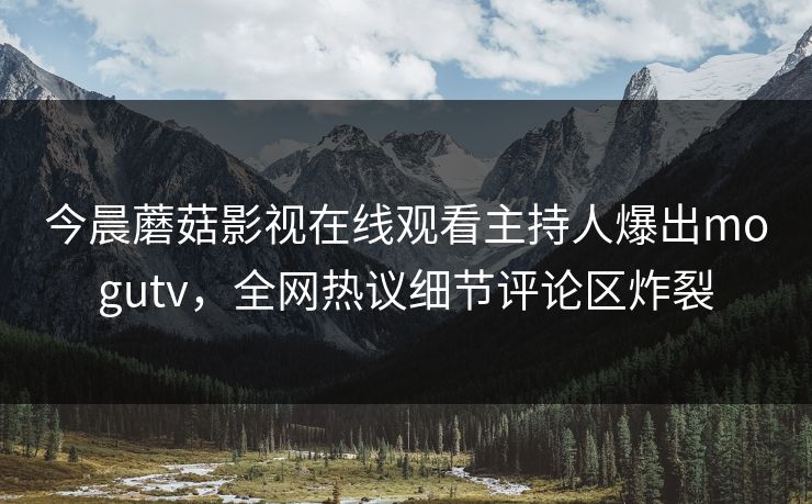今晨蘑菇影视在线观看主持人爆出mogutv，全网热议细节评论区炸裂