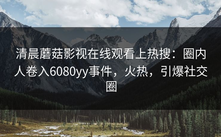 清晨蘑菇影视在线观看上热搜：圈内人卷入6080yy事件，火热，引爆社交圈