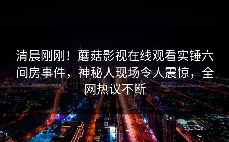 清晨刚刚！蘑菇影视在线观看实锤六间房事件，神秘人现场令人震惊，全网热议不断