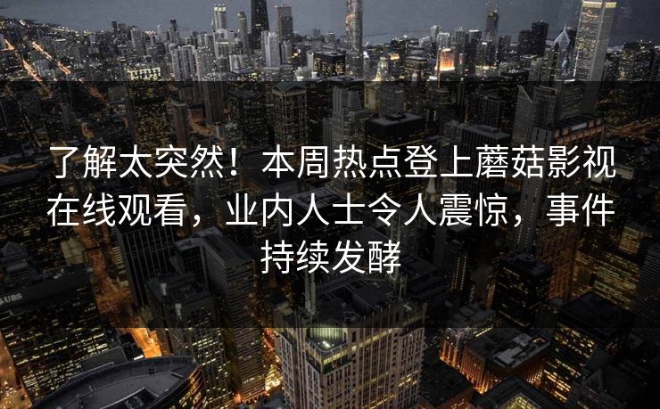 了解太突然！本周热点登上蘑菇影视在线观看，业内人士令人震惊，事件持续发酵