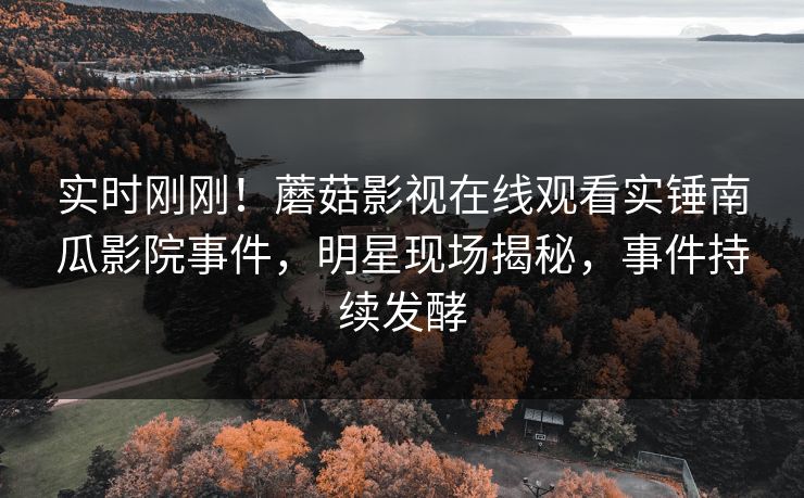 实时刚刚！蘑菇影视在线观看实锤南瓜影院事件，明星现场揭秘，事件持续发酵