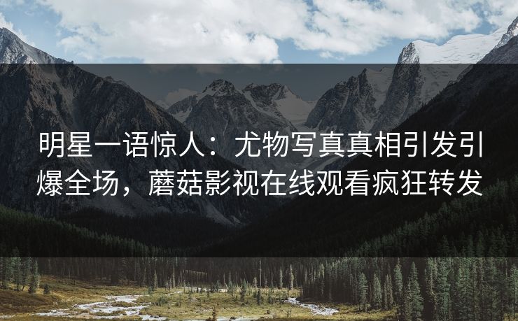 明星一语惊人：尤物写真真相引发引爆全场，蘑菇影视在线观看疯狂转发