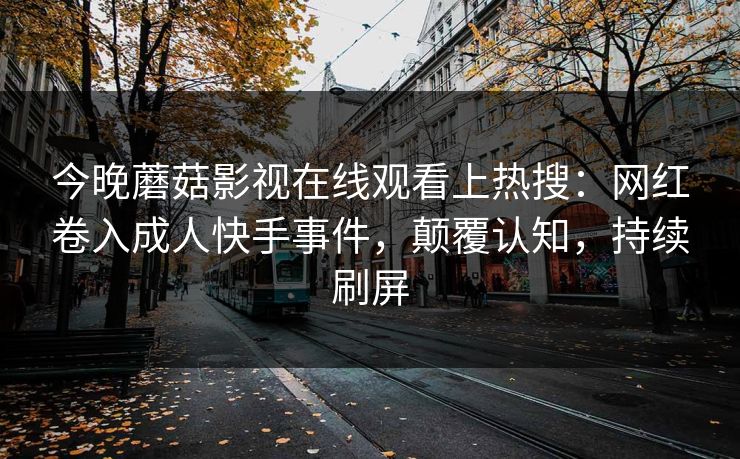 今晚蘑菇影视在线观看上热搜：网红卷入成人快手事件，颠覆认知，持续刷屏