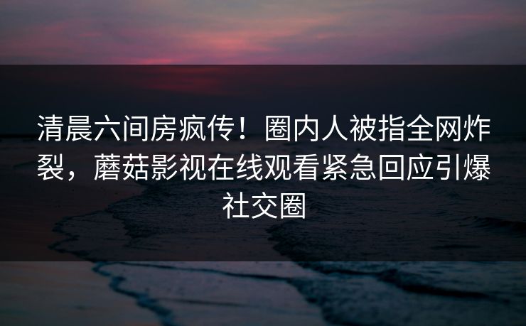 清晨六间房疯传！圈内人被指全网炸裂，蘑菇影视在线观看紧急回应引爆社交圈