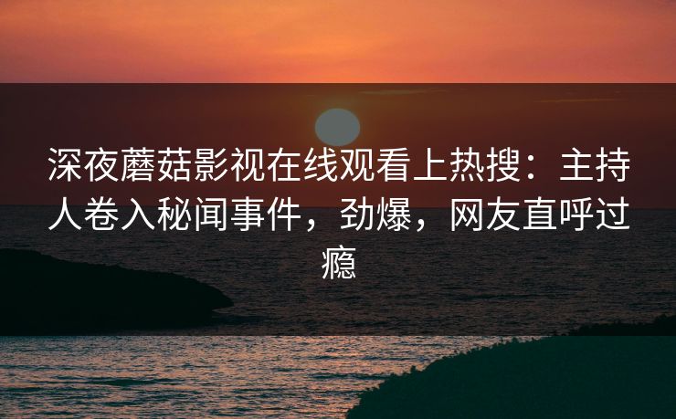 深夜蘑菇影视在线观看上热搜:主持人卷入秘闻事件,劲爆,网友直呼过瘾